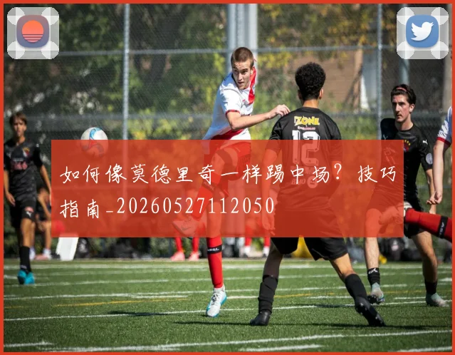 如何像莫德里奇一样踢中场？技巧指南_20260527112050
