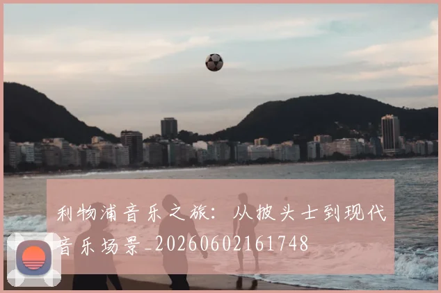 利物浦音乐之旅：从披头士到现代音乐场景_20260602161748