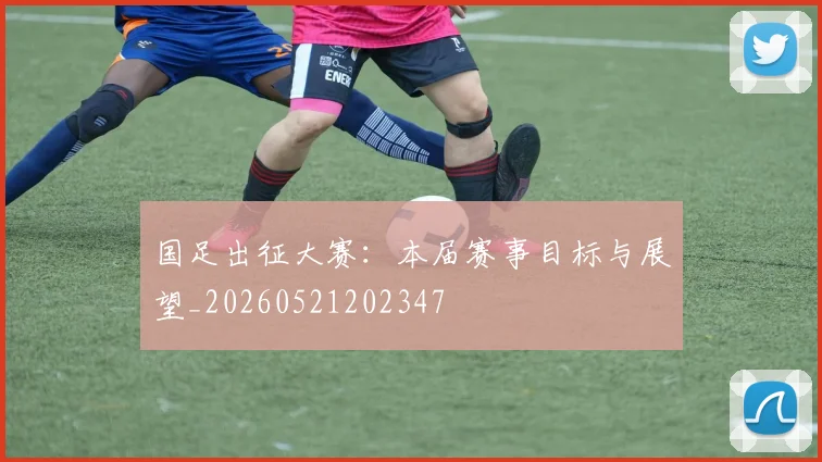 国足出征大赛:本届赛事目标与展望_20260521202347
